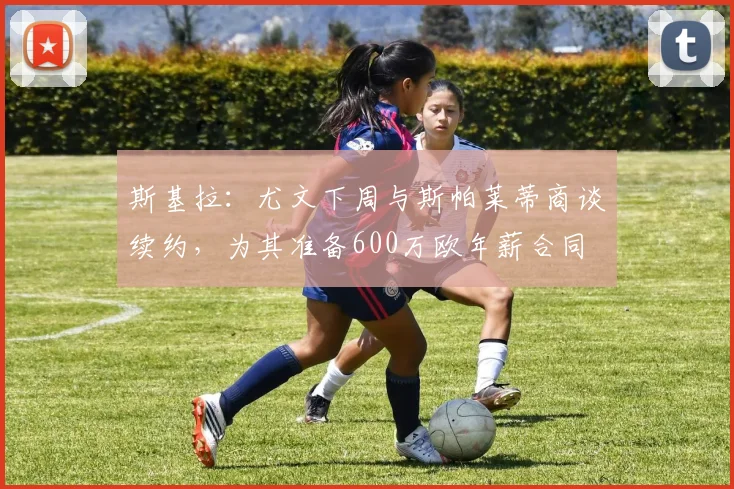 斯基拉：尤文下周与斯帕莱蒂商谈续约，为其准备600万欧年薪合同